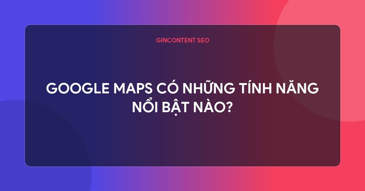 google map  là gì - Google Maps Có Những Tính Năng Nổi Bật Nào?